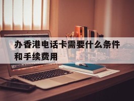 关于办香港电话卡需要什么条件和手续费用的信息