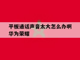 平板通话声音太大怎么办啊华为荣耀