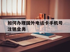如何办理国外电话卡手机号注销业务