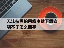无法拉黑的网络电话下载安装不了怎么回事