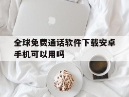 关于全球免费通话软件下载安卓手机可以用吗的信息