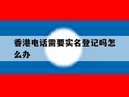 香港电话需要实名登记吗怎么办