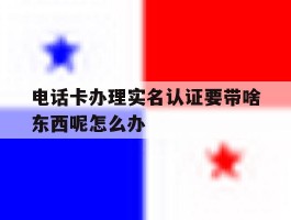 电话卡办理实名认证要带啥东西呢怎么办
