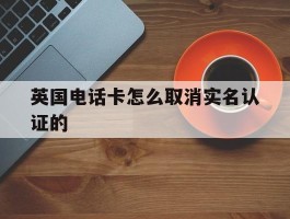 英国电话卡怎么取消实名认证的