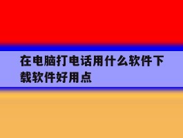 关于在电脑打电话用什么软件下载软件好用点的信息