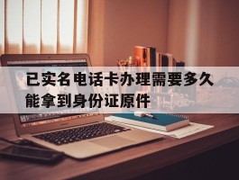 已实名电话卡办理需要多久能拿到身份证原件的简单介绍