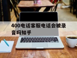 400电话客服电话会被录音吗知乎的简单介绍
