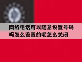 网络电话可以随意设置号码吗怎么设置的呢怎么关闭的简单介绍