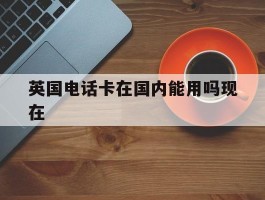英国电话卡在国内能用吗现在