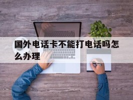 国外电话卡不能打电话吗怎么办理