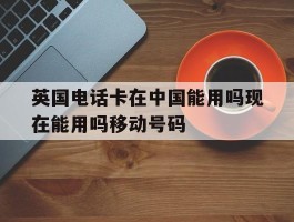 英国电话卡在中国能用吗现在能用吗移动号码的简单介绍