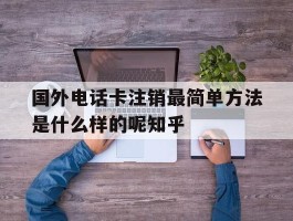 关于国外电话卡注销最简单方法是什么样的呢知乎的信息