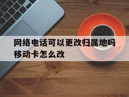 包含网络电话可以更改归属地吗移动卡怎么改的词条