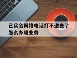 已实名网络电话打不进去了怎么办理业务的简单介绍
