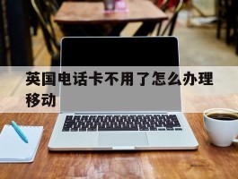 英国电话卡不用了怎么办理移动
