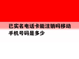 已实名电话卡能注销吗移动手机号码是多少的简单介绍