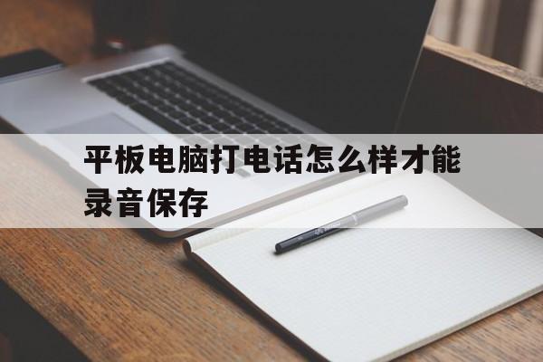平板电脑打电话怎么样才能录音保存 平板电脑打电话怎么样才能录音保存