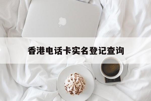 香港电话卡实名登记查询 香港电话卡实名登记查询