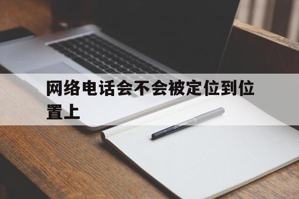 网络电话会不会被定位到位置上 网络电话会不会被定位到位置上