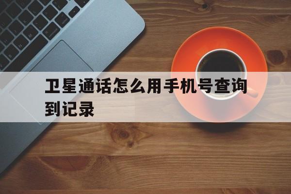 卫星通话怎么用手机号查询到记录的简单介绍 卫星通话怎么用手机号查询到记录的简单介绍