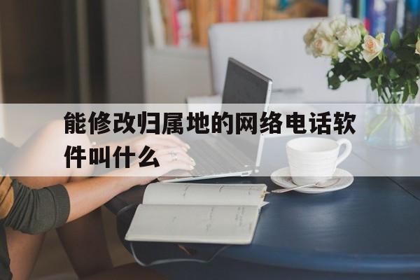 能修改归属地的网络电话软件叫什么 能修改归属地的网络电话软件叫什么