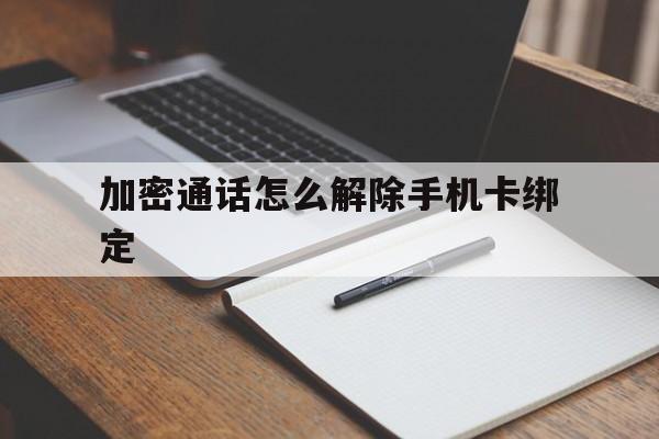 加密通话怎么解除手机卡绑定 加密通话怎么解除手机卡绑定