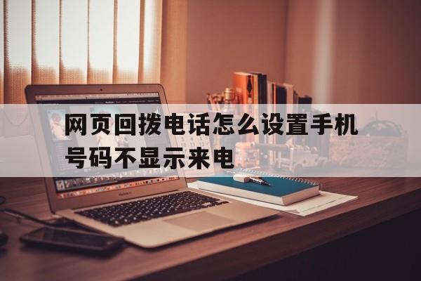 网页回拨电话怎么设置手机号码不显示来电 网页回拨电话怎么设置手机号码不显示来电