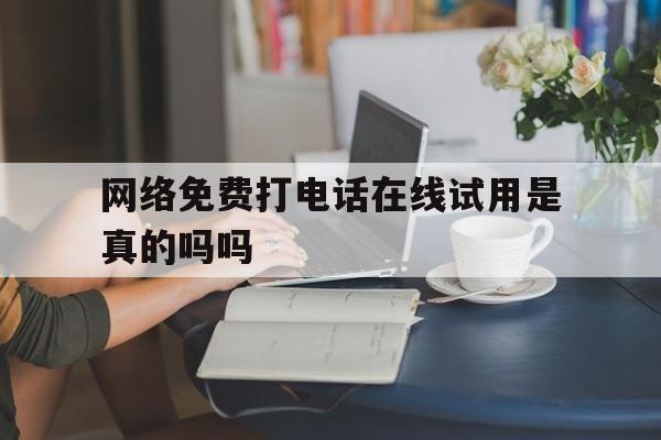 网络免费打电话在线试用是真的吗吗 网络免费打电话在线试用是真的吗吗