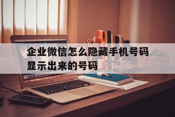 企业微信怎么隐藏手机号码显示出来的号码 企业微信怎么隐藏手机号码显示出来的号码