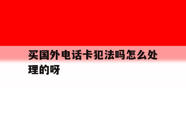 买国外电话卡犯法吗怎么处理的呀 买国外电话卡犯法吗怎么处理的呀