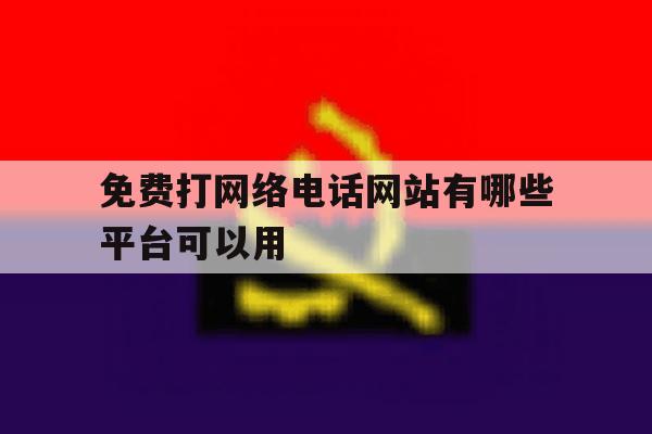 免费打网络电话网站有哪些平台可以用 免费打网络电话网站有哪些平台可以用