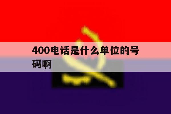 400电话是什么单位的号码啊 400电话是什么单位的号码啊