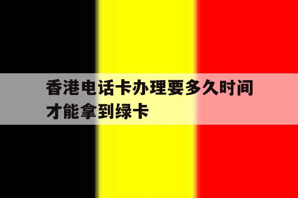 香港电话卡办理要多久时间才能拿到绿卡 香港电话卡办理要多久时间才能拿到绿卡