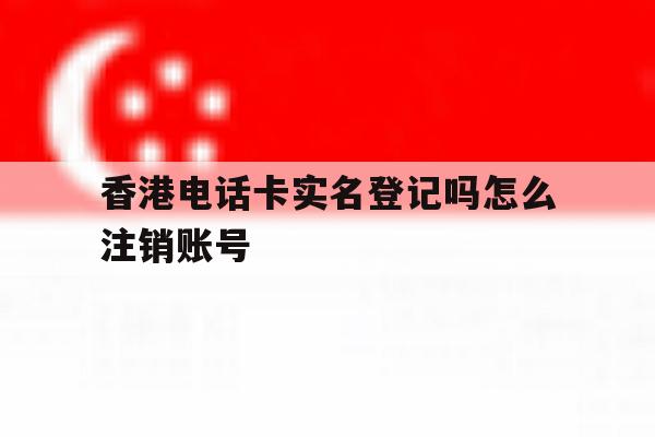 香港电话卡实名登记吗怎么注销账号 香港电话卡实名登记吗怎么注销账号