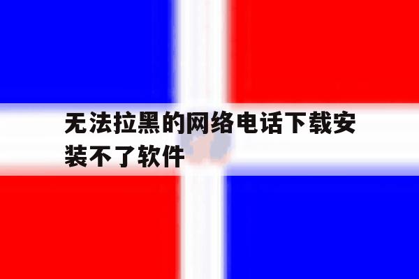 无法拉黑的网络电话下载安装不了软件 无法拉黑的网络电话下载安装不了软件