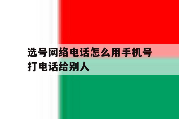 选号网络电话怎么用手机号打电话给别人 选号网络电话怎么用手机号打电话给别人