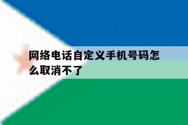 网络电话自定义手机号码怎么取消不了 网络电话自定义手机号码怎么取消不了
