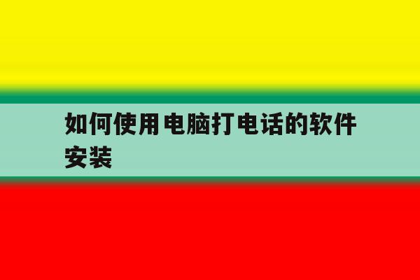 如何使用电脑打电话的软件安装 如何使用电脑打电话的软件安装