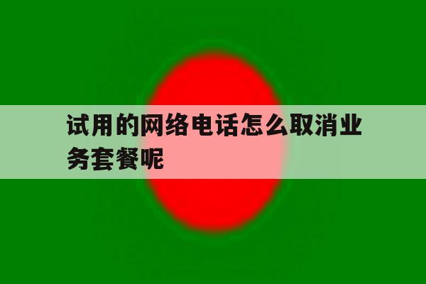 试用的网络电话怎么取消业务套餐呢的简单介绍 试用的网络电话怎么取消业务套餐呢的简单介绍