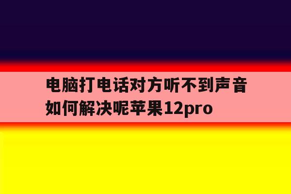 关于电脑打电话对方听不到声音如何解决呢苹果12pro的信息 关于电脑打电话对方听不到声音如何解决呢苹果12pro的信息