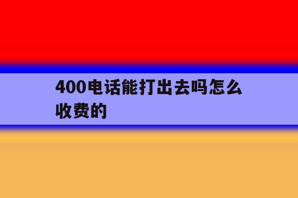 400电话能打出去吗怎么收费的 400电话能打出去吗怎么收费的