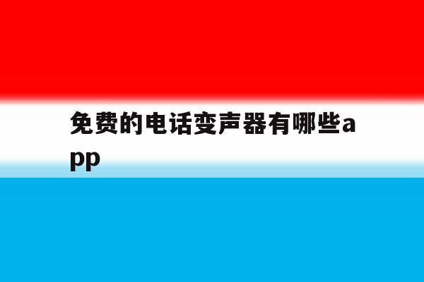 免费的电话变声器有哪些app的简单介绍 免费的电话变声器有哪些app的简单介绍