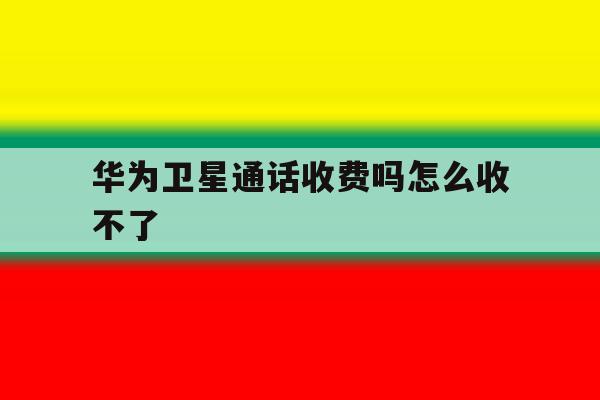 华为卫星通话收费吗怎么收不了 华为卫星通话收费吗怎么收不了