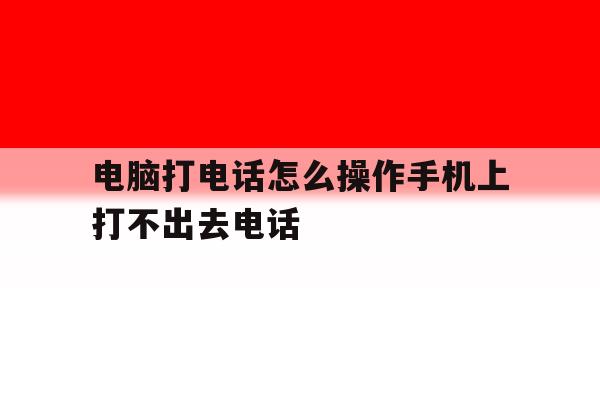 电脑打电话怎么操作手机上打不出去电话 电脑打电话怎么操作手机上打不出去电话