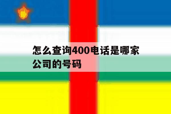 怎么查询400电话是哪家公司的号码 怎么查询400电话是哪家公司的号码