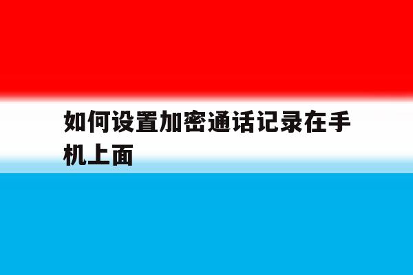 如何设置加密通话记录在手机上面的简单介绍 如何设置加密通话记录在手机上面的简单介绍