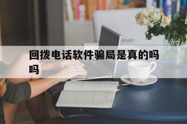 回拨电话软件骗局是真的吗吗 回拨电话软件骗局是真的吗吗