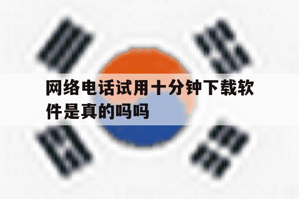 网络电话试用十分钟下载软件是真的吗吗 网络电话试用十分钟下载软件是真的吗吗
