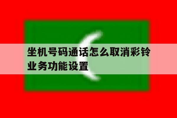 关于坐机号码通话怎么取消彩铃业务功能设置的信息 关于坐机号码通话怎么取消彩铃业务功能设置的信息