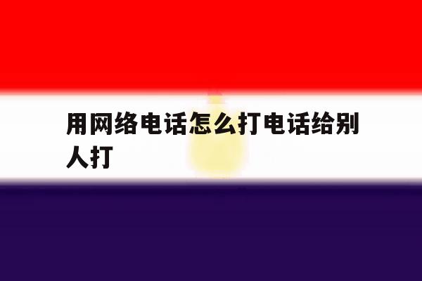 用网络电话怎么打电话给别人打 用网络电话怎么打电话给别人打